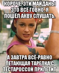 короче. эти майданы это всё говно. я пошёл акву слушать. а завтра всё-равно летающая тарелка с тестароссой прилетит