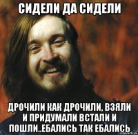 сидели да сидели дрочили как дрочили, взяли и придумали встали и пошли..ебались так ебались