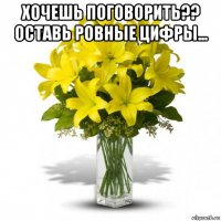 хочешь поговорить?? оставь ровные цифры... 