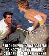  я бесконечно навсегда тебя по-настоящему люблю, светлячок мой яркенький !