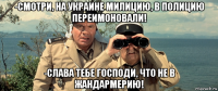 -смотри, на украине милицию, в полицию переимоновали! -слава тебе господи, что не в жандармерию!