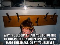  why the bloody f*** are you doing this to this poor boy you people who have made this image, go f*** yourselves