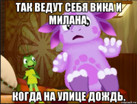 так ведут себя вика и милана, когда на улице дождь.