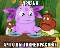 друзья а что вы такие красные