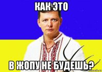 как это в жопу не будешь?
