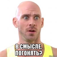  в смысле, погонять?