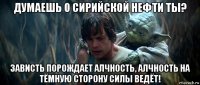 думаешь о сирийской нефти ты? зависть порождает алчность, алчность на тёмную сторону силы ведёт!