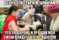 всучу эти старым шмарам что по дороже и прощай моя смена пойду ебатся с ашотом