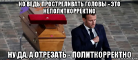 но ведь простреливать головы - это неполиткорректно ну да. а отрезать - политкорректно