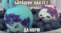 -барашик, как те? - да норм