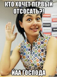 кто хочет первый отсосать?! йаа господа