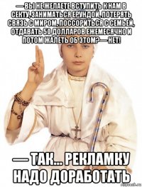 — вы не желаете вступить к нам в секту, заниматься ерундой, потерять связь с миром, поссориться с семьей, отдавать 50 долларов ежемесячно и потом жалеть об этом?— нет! — так… рекламку надо доработать