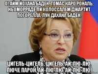 о! айм йохана баден, томас каро рональ, ньоморраде ли колоссалем джартит погорелла, лун дахана баден, цигель-цигель, цигель, ай-лю-лю, люче парон, ай-лю-лю, ай-лю-лю!