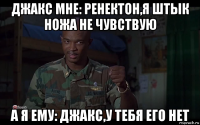 джакс мне: ренектон,я штык ножа не чувствую а я ему: джакс,у тебя его нет