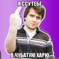 я ссу тебе в чубатую харю