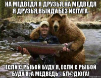 на медведя я друзья,на медведя я друзья,выйду без испуга. если с рыбой буду я, если с рыбой буду я, а медведь - бл@дюга!