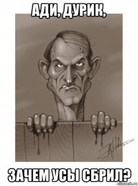 ади, дурик, зачем усы сбрил?