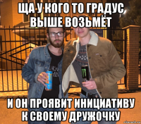 ща у кого то градус выше возьмёт и он проявит инициативу к своему дружочку