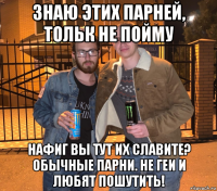знаю этих парней, тольк не пойму нафиг вы тут их славите? обычные парни. не геи и любят пошутить!