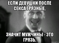 если девушки после секса грязные, значит мужчины - это грязь.