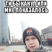 ти быканул или мне показалось 