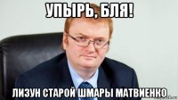 упырь, бля! лизун старой шмары матвиенко