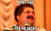 в рот тебе что-ли дать?