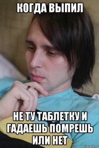 когда выпил не ту таблетку и гадаешь помрешь или нет