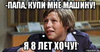 -папа, купи мне машину! я 8 лет хочу!