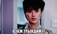  о чем трындим?!