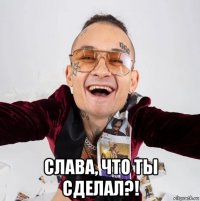  слава, что ты сделал?!