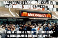 надо было взаимно открыть в нью-йорке, или в вашингтоне точную копию нашей "тошниловки" с алкашами и антисанитарией.