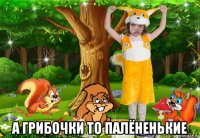  а грибочки то палёненькие