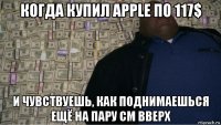 когда купил apple по 117$ и чувствуешь, как поднимаешься ещё на пару см вверх