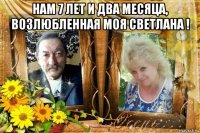 нам 7 лет и два месяца, возлюбленная моя светлана ! 
