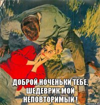 доброй ноченьки тебе, шедеврик мой неповторимый !