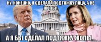 ну, конечно, я сделала подтяжку лица, а не жопы! а я бы сделал подтяжку жопы...
