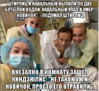 штирлиц и навальный выпили по две бутылки водки. навальный упал и умер. "новичок", - подумал штирлиц. внезапно в комнату зашел киндзюлис: "не такой уж и новичок, просто его отравили".