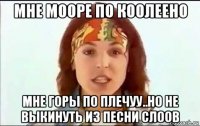 мне мооре по коолеено мне горы по плечуу..но не выкинуть из песни слоов