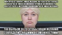 мой прадед говорит: имею желание об@сцать рот ларисе ницой, но не имею возможности. имею возможность подтереться её мерзкими книжками, но не имею желания. так выпьем за то, чтобы наши желания совпадали с нашими возможностями.