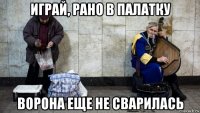 играй, рано в палатку ворона еще не сварилась