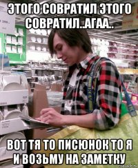 этого совратил этого совратил..агаа.. вот тя то писюнок то я и возьму на заметку
