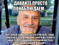 ..давайте просто понаблюдаем.. как глупая самка пытается в ритуале танца привлечь к себе внимание такого же глупого самца для спаривания,на новом матрасе купленным самцов в кредит..