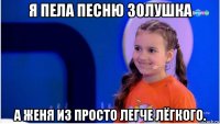 я пела песню золушка а женя из просто легче лёгкого.