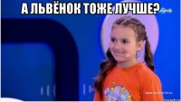 а львёнок тоже лучше? 