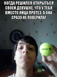 когда решился открыться своей девушке, что у тебя вместо яйца протез, а она сразу не поверила! 