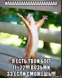 йаааааааааааааааааааааа я есть твой бог! 11+22!!! возьми 33,если сможешь!!!
