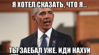 я хотел сказать, что я... ты заебал уже. иди нахуй