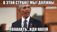в этой стране! мы! должны покакать...иди нахуй