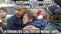 я так переживаю. какая у вас проблема, я забыл? я пукаю во сне. пугаю мужа. ой...